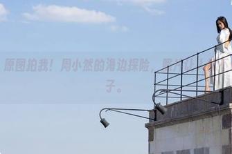 魅妍社 – 原图拍我！周小然的海边探险，照片让人忍不住想玩沙子。